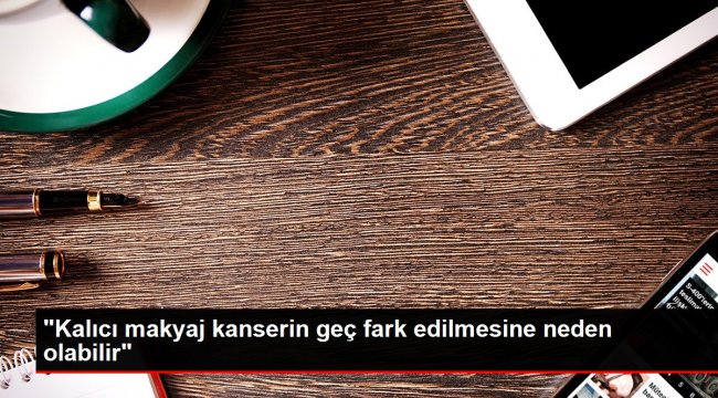 'Kalıcı makyaj kanserin geç fark edilmesine neden olabilir'